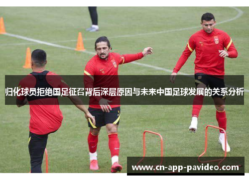 归化球员拒绝国足征召背后深层原因与未来中国足球发展的关系分析