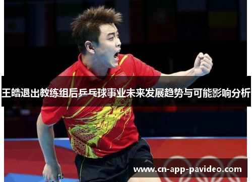 王皓退出教练组后乒乓球事业未来发展趋势与可能影响分析 王皓退出教练组后乒乓球事业未来发展趋势与可能影响分析