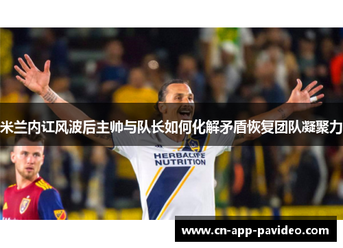米兰内讧风波后主帅与队长如何化解矛盾恢复团队凝聚力 米兰内讧风波后主帅与队长如何化解矛盾恢复团队凝聚力