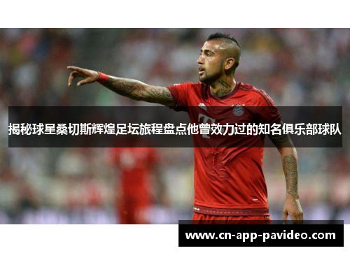 揭秘球星桑切斯辉煌足坛旅程盘点他曾效力过的知名俱乐部球队