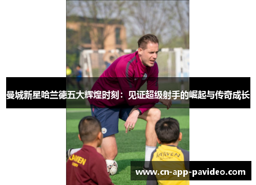 曼城新星哈兰德五大辉煌时刻：见证超级射手的崛起与传奇成长