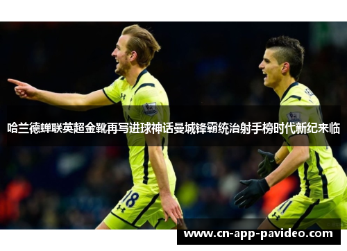 哈兰德蝉联英超金靴再写进球神话曼城锋霸统治射手榜时代新纪来临 哈兰德蝉联英超金靴再写进球神话曼城锋霸统治射手榜时代新纪来临