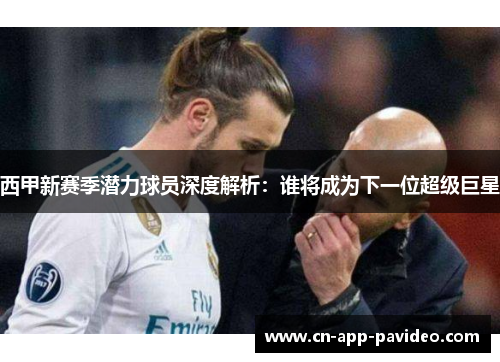 西甲新赛季潜力球员深度解析:谁将成为下一位超级巨星 西甲新赛季潜力球员深度解析:谁将成为下一位超级巨星